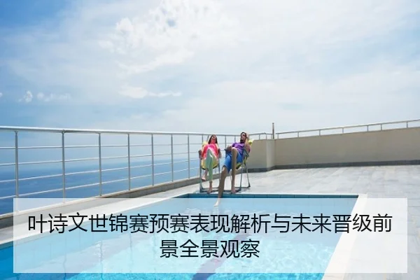 叶诗文世锦赛预赛表现解析与未来晋级前景全景观察