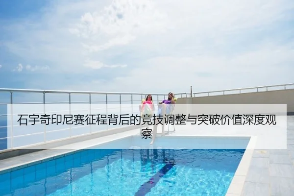 石宇奇印尼赛征程背后的竞技调整与突破价值深度观察