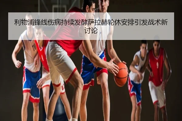 利物浦锋线伤病持续发酵萨拉赫轮休安排引发战术新讨论