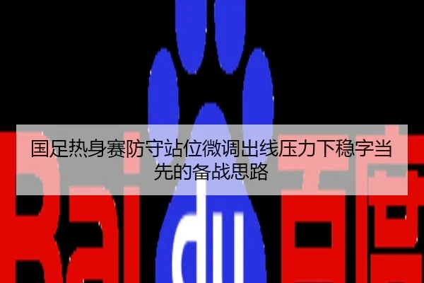 国足热身赛防守站位微调出线压力下稳字当先的备战思路