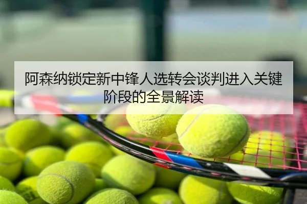 阿森纳锁定新中锋人选转会谈判进入关键阶段的全景解读