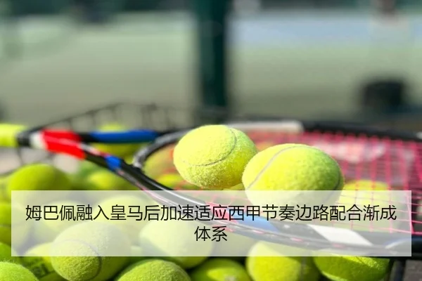 姆巴佩融入皇马后加速适应西甲节奏边路配合渐成体系