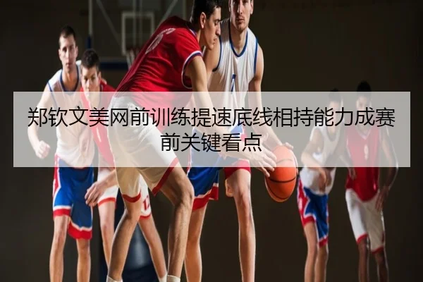 郑钦文美网前训练提速底线相持能力成赛前关键看点
