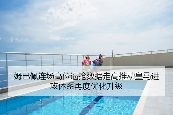 姆巴佩连场高位逼抢数据走高推动皇马进攻体系再度优化升级